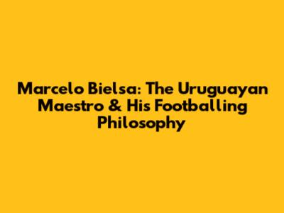 Marcelo Bielsa: The Uruguayan Maestro & His Footballing Philosophy