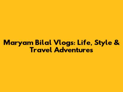 Maryam Bilal Vlogs: Life, Style & Travel Adventures