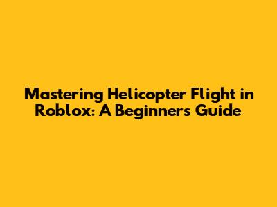 Mastering Helicopter Flight in Roblox: A Beginner's Guide