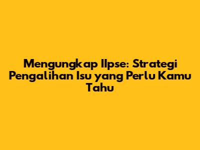 Mengungkap IIpse: Strategi Pengalihan Isu yang Perlu Kamu Tahu