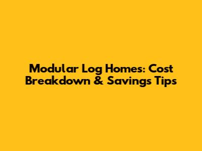 Modular Log Homes: Cost Breakdown & Savings Tips