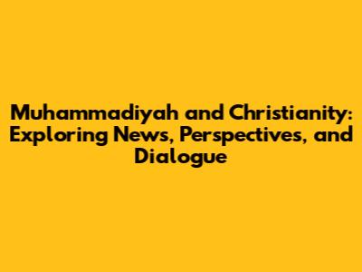 Muhammadiyah and Christianity: Exploring News, Perspectives, and Dialogue