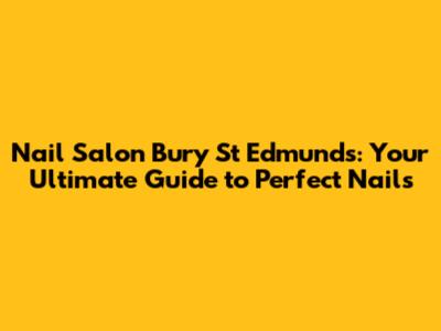 Nail Salon Bury St Edmunds: Your Ultimate Guide to Perfect Nails