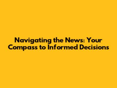 Navigating the News: Your Compass to Informed Decisions