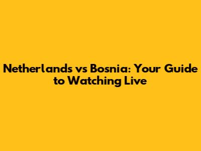 Netherlands vs Bosnia: Your Guide to Watching Live