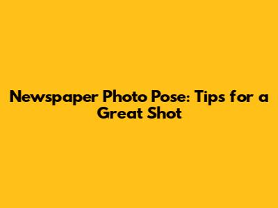 Newspaper Photo Pose: Tips for a Great Shot