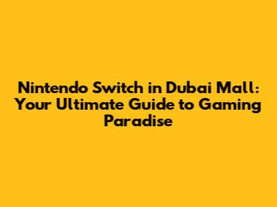 Nintendo Switch in Dubai Mall: Your Ultimate Guide to Gaming Paradise