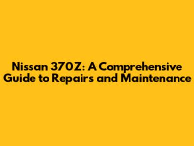 Nissan 370Z: A Comprehensive Guide to Repairs and Maintenance