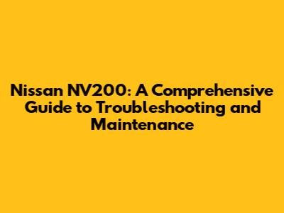 Nissan NV200: A Comprehensive Guide to Troubleshooting and Maintenance