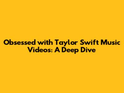 Obsessed with Taylor Swift Music Videos: A Deep Dive