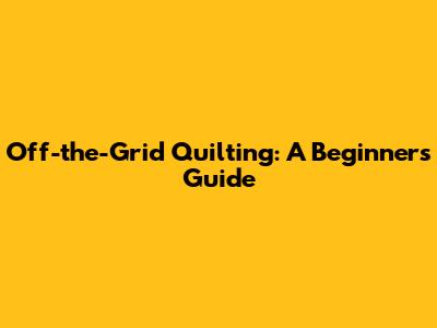Off-the-Grid Quilting: A Beginner's Guide