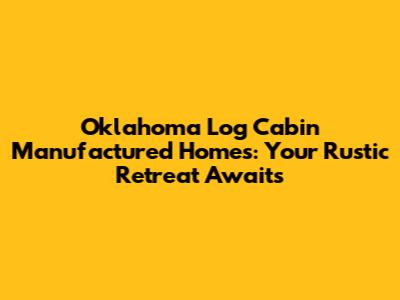 Oklahoma Log Cabin Manufactured Homes: Your Rustic Retreat Awaits
