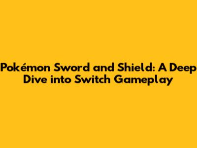 Pokémon Sword and Shield: A Deep Dive into Switch Gameplay