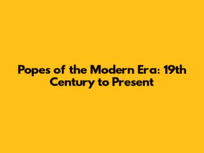 Popes of the Modern Era: 19th Century to Present