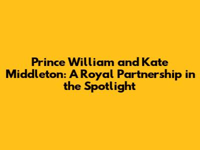 Prince William and Kate Middleton: A Royal Partnership in the Spotlight