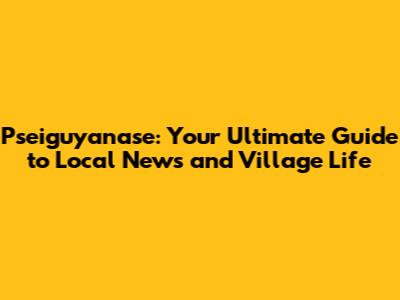 Pseiguyanase: Your Ultimate Guide to Local News and Village Life