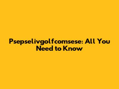 Psepselivgolfcomsese: All You Need to Know