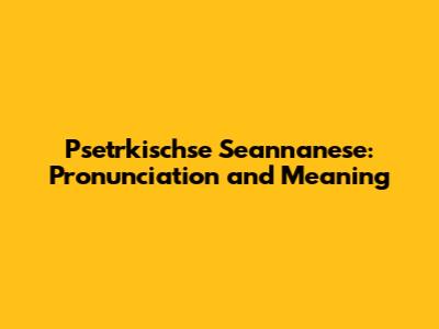 Psetrkischse Seannanese: Pronunciation and Meaning