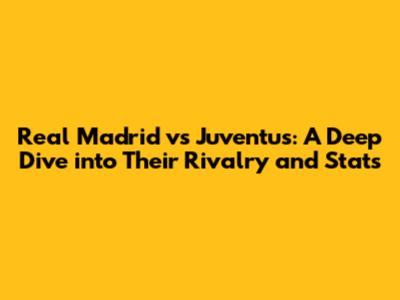 Real Madrid vs Juventus: A Deep Dive into Their Rivalry and Stats