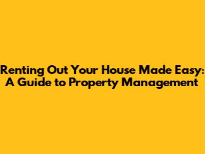 Renting Out Your House Made Easy: A Guide to Property Management