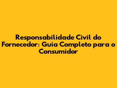 Responsabilidade Civil do Fornecedor: Guia Completo para o Consumidor
