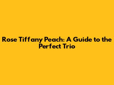 Rose Tiffany Peach: A Guide to the Perfect Trio