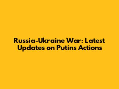 Russia-Ukraine War: Latest Updates on Putin's Actions