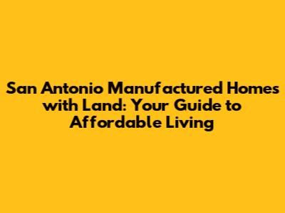 San Antonio Manufactured Homes with Land: Your Guide to Affordable Living