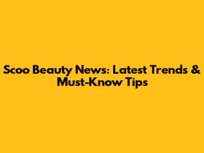 Scoo Beauty News: Latest Trends & Must-Know Tips