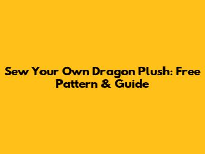 Sew Your Own Dragon Plush: Free Pattern & Guide