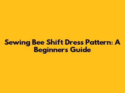 Sewing Bee Shift Dress Pattern: A Beginner's Guide