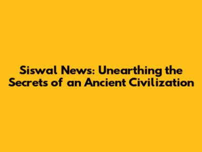 Siswal News: Unearthing the Secrets of an Ancient Civilization