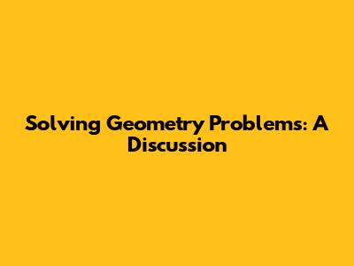 Solving Geometry Problems: A Discussion