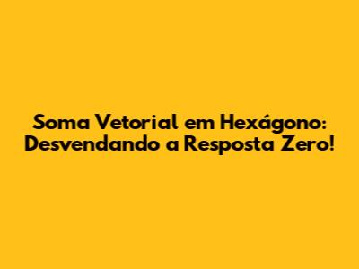 Soma Vetorial em Hexágono: Desvendando a Resposta Zero!