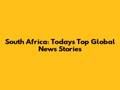 South Africa: Today's Top Global News Stories