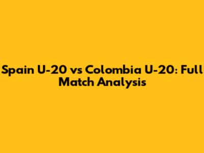 Spain U-20 vs Colombia U-20: Full Match Analysis