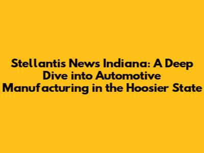Stellantis News Indiana: A Deep Dive into Automotive Manufacturing in the Hoosier State