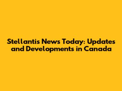 Stellantis News Today: Updates and Developments in Canada