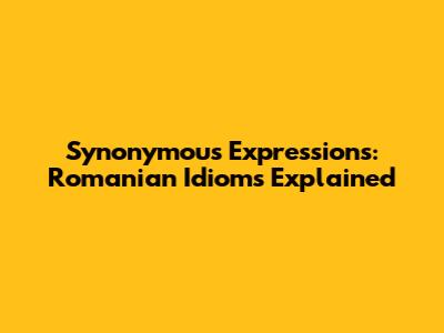 Synonymous Expressions: Romanian Idioms Explained