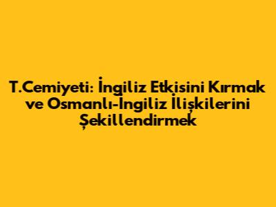 T.Cemiyeti: İngiliz Etkisini Kırmak ve Osmanlı-İngiliz İlişkilerini Şekillendirmek