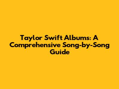 Taylor Swift Albums: A Comprehensive Song-by-Song Guide