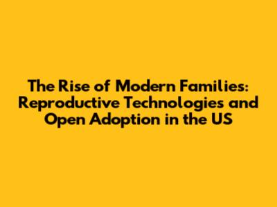 The Rise of Modern Families: Reproductive Technologies and Open Adoption in the US