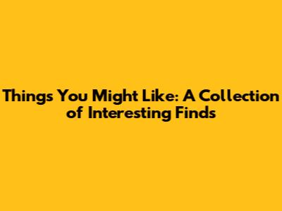 Things You Might Like: A Collection of Interesting Finds