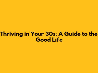 Thriving in Your 30s: A Guide to the Good Life