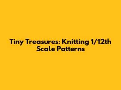 Tiny Treasures: Knitting 1/12th Scale Patterns