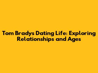 Tom Brady's Dating Life: Exploring Relationships and Ages