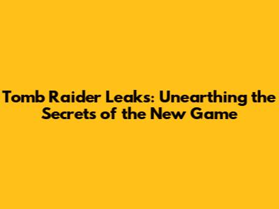 Tomb Raider Leaks: Unearthing the Secrets of the New Game