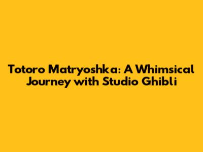 Totoro Matryoshka: A Whimsical Journey with Studio Ghibli