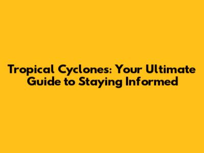 Tropical Cyclones: Your Ultimate Guide to Staying Informed