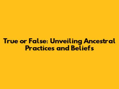True or False: Unveiling Ancestral Practices and Beliefs